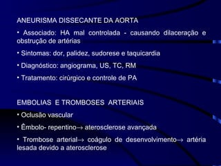 ANEURISMA DISSECANTE DA AORTA Associado: HA mal controlada - causando dilaceração e obstrução de artérias Sintomas: dor, palidez, sudorese e taquicardia Diagnóstico: angiograma, US, TC, RM Tratamento: cirúrgico e controle de PA EMBOLIAS  E TROMBOSES  ARTERIAIS Oclusão vascular Êmbolo- repentino   aterosclerose avançada Trombose arterial   coágulo de desenvolvimento   artéria lesada devido a aterosclerose 