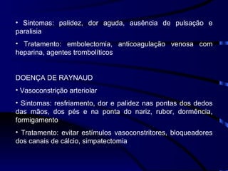 Sintomas: palidez, dor aguda, ausência de pulsação e paralisia Tratamento: embolectomia, anticoagulação venosa com heparina, agentes trombolíticos DOENÇA DE RAYNAUD Vasoconstrição arteriolar Sintomas: resfriamento, dor e palidez nas pontas dos dedos das mãos, dos pés e na ponta do nariz, rubor, dormência, formigamento Tratamento: evitar estímulos vasoconstritores, bloqueadores dos canais de cálcio, simpatectomia 