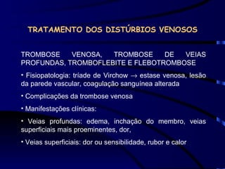 TRATAMENTO DOS DISTÚRBIOS VENOSOS TROMBOSE VENOSA, TROMBOSE DE VEIAS PROFUNDAS, TROMBOFLEBITE E FLEBOTROMBOSE Fisiopatologia: tríade de Virchow    estase venosa, lesão da parede vascular, coagulação sanguínea alterada Complicações da trombose venosa Manifestações clínicas: Veias profundas: edema, inchação do membro, veias superficiais mais proeminentes, dor, Veias superficiais: dor ou sensibilidade, rubor e calor 