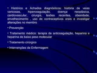 Histórico e Achados diagnósticos: história de veias varicosas, hipercoagulação, doença neoplásica, cardiovascular, cirurgia, lesões recentes, obesidade, envelhecimento , uso de contraceptivos orais e investigar alterações no membro Prevenção Tratamento médico: terapia de anticoagulação, heparina e heparina de baixo peso molecular Tratamento cirúrgico Intervenções de Enfermagem 