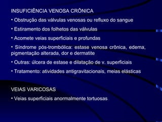 INSUFICIÊNCIA VENOSA CRÔNICA Obstrução das válvulas venosas ou refluxo do sangue Estiramento dos folhetos das válvulas Acomete veias superficiais e profundas Síndrome pós-trombólica: estase venosa crônica, edema, pigmentação alterada, dor e dermatite Outras: úlcera de estase e dilatação de v. superficiais Tratamento: atividades antigravitacionais, meias elásticas VEIAS VARICOSAS Veias superficiais anormalmente tortuosas 