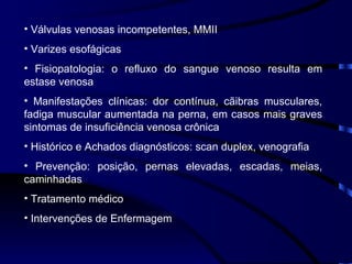 Válvulas venosas incompetentes, MMII Varizes esofágicas Fisiopatologia: o refluxo do sangue venoso resulta em estase venosa Manifestações clínicas: dor contínua, cãibras musculares, fadiga muscular aumentada na perna, em casos mais graves sintomas de insuficiência venosa crônica Histórico e Achados diagnósticos: scan duplex, venografia Prevenção: posição, pernas elevadas, escadas, meias, caminhadas Tratamento médico Intervenções de Enfermagem 