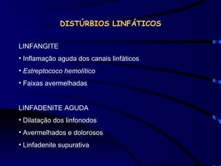 DISTÚRBIOS LINFÁTICOS LINFANGITE Inflamação aguda dos canais linfáticos Estreptococo hemolítico  Faixas avermelhadas LINFADENITE AGUDA Dilatação dos linfonodos Avermelhados e dolorosos Linfadenite supurativa 