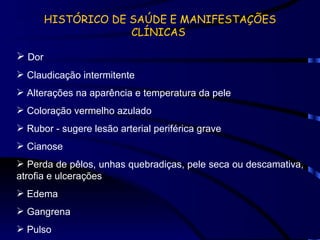HISTÓRICO DE SAÚDE E MANIFESTAÇÕES CLÍNICAS  Dor  Claudicação intermitente Alterações na aparência e temperatura da pele Coloração vermelho azulado Rubor - sugere lesão arterial periférica grave Cianose Perda de pêlos, unhas quebradiças, pele seca ou descamativa, atrofia e ulcerações Edema Gangrena Pulso 