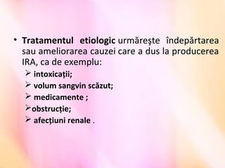 • Tratamentul etiologic urmăreşte  îndepărtarea 
sau ameliorarea cauzei care a dus la producerea 
IRA, ca de exemplu:
 intoxicaţii;
 volum sangvin scăzut; 
 medicamente ;
obstrucţie;
 afecţiuni renale .
 