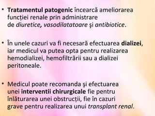 • Tratamentul patogenic încearcă ameliorarea 
funcţiei renale prin administrare 
de diuretice, vasodilatatoare şi antibiotice.
• În unele cazuri va fi necesară efectuarea dializei, 
iar medicul va putea opta pentru realizarea 
hemodializei, hemofiltrării sau a dializei 
peritoneale. 
• Medicul poate recomanda şi efectuarea 
unei interventii chirurgicale fie pentru 
înlăturarea unei obstrucţii, fie în cazuri 
grave pentru realizarea unui transplant renal.
 