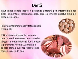 Dietă
Insuficienţa  renală  poate  fi prevenită și tratată prin intermediul unei 
diete    alimentare  corespunzatoare,  care  să  limiteze  aportul  zilnic  de 
proteine si sodiu.
Pentru a îmbunătăţi activitatea renală 
trebuie să:
Limităm cantitatea de proteine, 
pentru a reduce nivelul de toxine din 
sânge și a ajuta rinichii să funcţioneze 
la parametrii normali. Alimentele 
bogate proteic sunt reprezentate de 
carnea roșie și de ouă.
 
