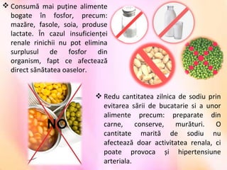  Redu  cantitatea  zilnica  de  sodiu  prin 
evitarea  sării  de  bucatarie  si  a  unor 
alimente  precum:  preparate  din 
carne,  conserve,  murături.  O 
cantitate  marită  de  sodiu  nu 
afectează  doar  activitatea  renala,  ci 
poate  provoca  și  hipertensiune 
arteriala.
 Consumă  mai  puţine  alimente 
bogate  în  fosfor,  precum: 
mazăre,  fasole,  soia,  produse 
lactate.  În  cazul  insuficienţei 
renale  rinichii  nu  pot  elimina 
surplusul  de  fosfor  din 
organism,  fapt  ce  afectează 
direct sănătatea oaselor.
 