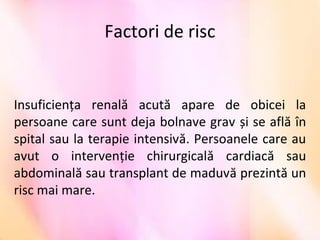 Factori de risc
Insuficienţa  renală  acută  apare  de  obicei  la 
persoane care sunt deja bolnave grav și se află în 
spital sau la terapie intensivă. Persoanele care au 
avut  o  intervenţie  chirurgicală  cardiacă  sau 
abdominală sau transplant de maduvă prezintă un 
risc mai mare.  
 