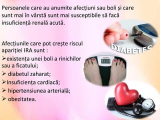 Afecțiunile care pot crește riscul
apariției IRA sunt :
existența unei boli a rinichilor
sau a ficatului;
 diabetul zaharat;
Insuficiența cardiacă;
 hipertensiunea arterială;
 obezitatea.
Persoanele care au anumite afecțiuni sau boli și care
sunt mai în vârstă sunt mai susceptibile să facă
insuficiență renală acută.
 