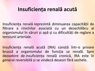 Insuficiența renală acută
Insuficiența renală reprezintă diminuarea capacității de
filtrare a rinichilor asociată cu un dezechilibru al
organismului în săruri și apă și cu dificultăți de reglare a
tensiunii arteriale.
Insuficiența renală acută (IRA) constă într-o privare
bruscă a organismului de funcția sa renală. Spre
deosebire de insuficiența renală cronică, IRA este în
general reversibilă și se vindecă deseori fără sechele.
 