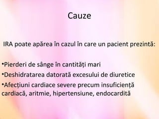 Cauze
IRA poate apărea în cazul în care un pacient prezintă:
•Pierderi de sânge în cantități mari
•Deshidratarea datorată excesului de diuretice
•Afecțiuni cardiace severe precum insuficiență
cardiacă, aritmie, hipertensiune, endocardită
 