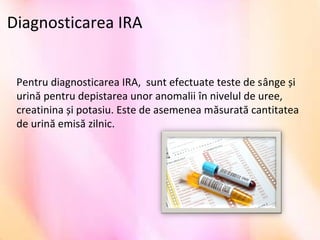 Diagnosticarea IRA
Pentru diagnosticarea IRA, sunt efectuate teste de sânge și
urină pentru depistarea unor anomalii în nivelul de uree,
creatinina și potasiu. Este de asemenea măsurată cantitatea
de urină emisă zilnic.
 