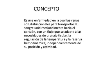 CONCEPTO
Es una enfermedad en la cual las venas
son disfuncionales para transportar la
sangre unidireccionalmente hacia el
corazón, con un flujo que se adapte a las
necesidades de drenaje tisular, la
regulación de la temperatura y la reserva
hemodinámica, independientemente de
su posición y actividad.
 