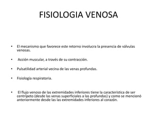FISIOLOGIA VENOSA
• El mecanismo que favorece este retorno involucra la presencia de válvulas
venosas.
• Acción muscular, a través de su contracción.
• Pulsatilidad arterial vecina de las venas profundas.
• Fisiología respiratoria.
• El flujo venoso de las extremidades inferiores tiene la característica de ser
centrípeto (desde las venas superficiales a las profundas) y como se mencionó
anteriormente desde las las extremidades inferiores al corazón.
 