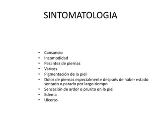 SINTOMATOLOGIA
• Cansancio
• Incomodidad
• Pesantez de piernas
• Varices
• Pigmentación de la piel
• Dolor de piernas especialmente después de haber estado
sentado o parado por largo tiempo
• Sensación de ardor o prurito en la piel
• Edema
• Ulceras
 