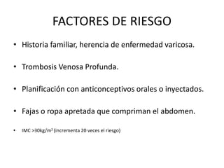 FACTORES DE RIESGO
• Historia familiar, herencia de enfermedad varicosa.
• Trombosis Venosa Profunda.
• Planificación con anticonceptivos orales o inyectados.
• Fajas o ropa apretada que compriman el abdomen.
• IMC >30kg/m2 (incrementa 20 veces el riesgo)
 
