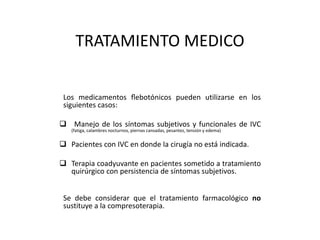 TRATAMIENTO MEDICO
Los medicamentos flebotónicos pueden utilizarse en los
siguientes casos:
 Manejo de los síntomas subjetivos y funcionales de IVC
(fatiga, calambres nocturnos, piernas cansadas, pesantez, tensión y edema)
 Pacientes con IVC en donde la cirugía no está indicada.
 Terapia coadyuvante en pacientes sometido a tratamiento
quirúrgico con persistencia de síntomas subjetivos.
Se debe considerar que el tratamiento farmacológico no
sustituye a la compresoterapia.
 