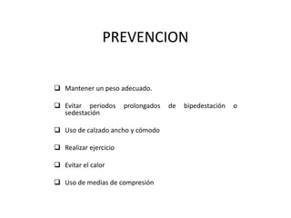 PREVENCION
 Mantener un peso adecuado.
 Evitar periodos prolongados de bipedestación o
sedestación
 Uso de calzado ancho y cómodo
 Realizar ejercicio
 Evitar el calor
 Uso de medias de compresión
 