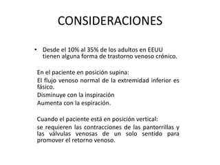 CONSIDERACIONES
• Desde el 10% al 35% de los adultos en EEUU
tienen alguna forma de trastorno venoso crónico.
En el paciente en posición supina:
El flujo venoso normal de la extremidad inferior es
fásico.
Disminuye con la inspiración
Aumenta con la espiración.
Cuando el paciente está en posición vertical:
se requieren las contracciones de las pantorrillas y
las válvulas venosas de un solo sentido para
promover el retorno venoso.
 