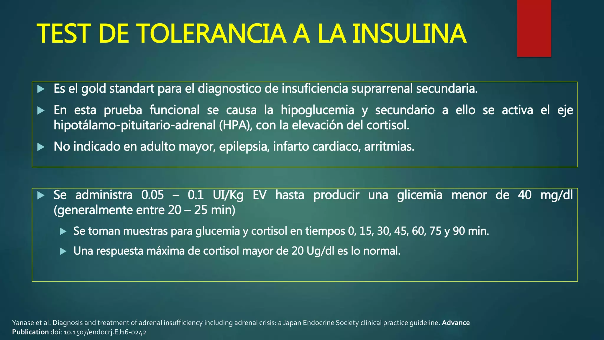 TEST DE TOLERANCIA A LA INSULINA
 Es el gold standart para el diagnostico de insuficiencia suprarrenal secundaria.
 En esta prueba funcional se causa la hipoglucemia y secundario a ello se activa el eje
hipotálamo-pituitario-adrenal (HPA), con la elevación del cortisol.
 No indicado en adulto mayor, epilepsia, infarto cardiaco, arritmias.
 Se administra 0.05 – 0.1 UI/Kg EV hasta producir una glicemia menor de 40 mg/dl
(generalmente entre 20 – 25 min)
 Se toman muestras para glucemia y cortisol en tiempos 0, 15, 30, 45, 60, 75 y 90 min.
 Una respuesta máxima de cortisol mayor de 20 Ug/dl es lo normal.
Yanase et al. Diagnosis and treatment of adrenal insufficiency including adrenal crisis: a Japan Endocrine Society clinical practice guideline. Advance
Publication doi: 10.1507/endocrj.EJ16-0242
 