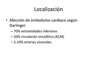 LocalizaciónAfección de embolismo cardiaco según Darlinger70% extremidades inferiores20% circulación encefálica (ACM)5-10% arterias viscerales