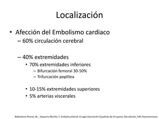 LocalizaciónAfección del Embolismo cardiaco60% circulación cerebral40% extremidades70% extremidades inferioresBifurcación femoral 30-50%Trifurcación poplítea10-15% extremidades superiores5% arterias visceralesBallesteros Pomar, M. , Vaquero Morillo, F. Embolia arterial; Cirugía Asociación Española de Cirujanos 2da edición, Edit Panamericana