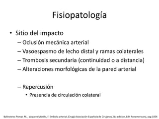 Fisiopatología Sitio del impactoOclusión mecánica arterialVasoespasmo de lecho distal y ramas colateralesTrombosis secundaria (continuidad o a distancia)Alteraciones morfológicas de la pared arterialRepercusiónPresencia de circulación colateral Ballesteros Pomar, M. , Vaquero Morillo, F. Embolia arterial; Cirugía Asociación Española de Cirujanos 2da edición, Edit Panamericana, pag 1054