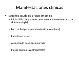Manifestaciones clínicasIsquemia aguda de origen embolicoInicio súbito (el paciente determina el momento exacto de sintomatología)Foco emboligeno conocido (arritmia cardiaca)Embolismo previoAusencia de claudicación previaPulsos normales contralaterales