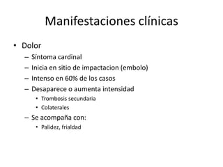 Manifestaciones clínicasDolor	Síntoma cardinalInicia en sitio de impactacion (embolo)Intenso en 60% de los casosDesaparece o aumenta intensidad Trombosis secundariaColaterales Se acompaña con:Palidez, frialdad