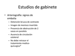 Estudios de gabineteArteriografía: signos de emboliaDetención brusca de contrasteImagen de menisco invertidoPresencia de obstrucción de 2 vasos en paraleloAusencia de circulación colateralNo debe retrasar el tratamiento medico-quirurgico*
