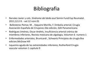 BibliografiaNarváez Javier y cols. Síndrome del dedo azul Semin Fund EspReumatol. 2011;12:2-9. - vol.12 núm 01Ballesteros Pomar, M. , Vaquero Morillo, F. Embolia arterial; Cirugía Asociación Española de Cirujanos 2da edición, Edit PanamericanaRodríguez Jiménez, Oscar Andrés, Insuficiencia arterial crónica de miembros inferiores, Revista mexicana de algologia, Volumen 6  numero 1Enfermedades arteriales, Brunicardi , Schwartz Principios de cirugía 8va edicion,McGraw HillIsquemia aguda de las extremidades inferiores; Rutherford Cirugía vascular volumen 1 capitulo 9