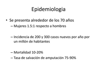 Epidemiologia Se presenta alrededor de los 70 añosMujeres 1.5:1 respecto a hombresIncidencia de 200 y 300 casos nuevos por año por un millón de habitantesMortalidad 10-20%Tasa de salvación de amputación 75-90%