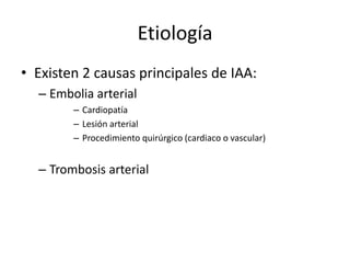 Etiología Existen 2 causas principales de IAA:Embolia arterialCardiopatíaLesión arterial Procedimiento quirúrgico (cardiaco o vascular)Trombosis arterial