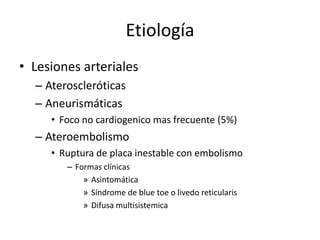 EtiologíaLesiones arterialesAteroscleróticasAneurismáticas Foco no cardiogenico mas frecuente (5%)AteroembolismoRuptura de placa inestable con embolismoFormas clínicasAsintomáticaSíndrome de blue toe o livedo reticularisDifusa multisistemica