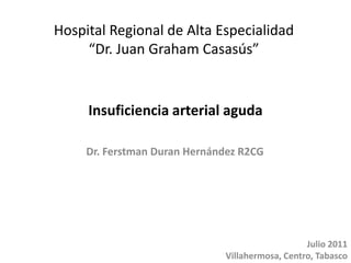 Insuficiencia arterial aguda Hospital Regional de Alta Especialidad  “Dr. Juan Graham Casasús” Dr. Ferstman Duran Hernández R2CG Julio 2011 Villahermosa, Centro, Tabasco 