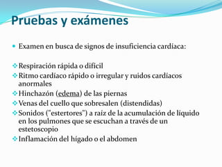 Pruebas y exámenes
 Examen en busca de signos de insuficiencia cardíaca:

 Respiración rápida o difícil
 Ritmo cardíaco rápido o irregular y ruidos cardíacos
  anormales
 Hinchazón (edema) de las piernas
 Venas del cuello que sobresalen (distendidas)
 Sonidos ("estertores") a raíz de la acumulación de líquido
  en los pulmones que se escuchan a través de un
  estetoscopio
 Inflamación del hígado o el abdomen
 