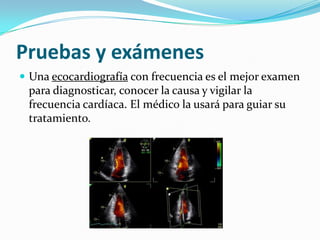 Pruebas y exámenes
 Una ecocardiografía con frecuencia es el mejor examen
 para diagnosticar, conocer la causa y vigilar la
 frecuencia cardíaca. El médico la usará para guiar su
 tratamiento.
 