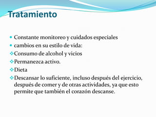 Tratamiento

 Constante monitoreo y cuidados especiales
 cambios en su estilo de vida:
Consumo de alcohol y vicios
Permanezca activo.
Dieta
Descansar lo suficiente, incluso después del ejercicio,
 después de comer y de otras actividades, ya que esto
 permite que también el corazón descanse.
 