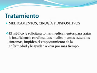 Tratamiento
 MEDICAMENTOS, CIRUGÍA Y DISPOSITIVOS


El médico le solicitará tomar medicamentos para tratar
 la insuficiencia cardíaca. Los medicamentos tratan los
 síntomas, impiden el empeoramiento de la
 enfermedad y le ayudan a vivir por más tiempo.
 
