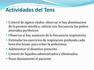 Actividades del Tens

 Control de signos vitales: observar si hay disminucion
    de la presion sistolica, valorar con frecuencia los pulsos
    arteriales perifericos.
   Observar si hay aumento de la frecuencia respiratoria
   Estimular los ejercicios de respiracion profunda cada
    hora dos horas: para evitar la atelectasia.
   Administrar el diuretico prescrito.
   Control de liquidos administrados y eliminados.
   Pesar diariamente al paciente
 