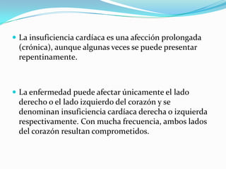  La insuficiencia cardíaca es una afección prolongada
 (crónica), aunque algunas veces se puede presentar
 repentinamente.



 La enfermedad puede afectar únicamente el lado
 derecho o el lado izquierdo del corazón y se
 denominan insuficiencia cardíaca derecha o izquierda
 respectivamente. Con mucha frecuencia, ambos lados
 del corazón resultan comprometidos.
 
