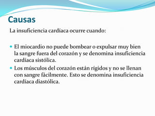 Causas
La insuficiencia cardíaca ocurre cuando:

 El miocardio no puede bombear o expulsar muy bien
  la sangre fuera del corazón y se denomina insuficiencia
  cardíaca sistólica.
 Los músculos del corazón están rígidos y no se llenan
  con sangre fácilmente. Esto se denomina insuficiencia
  cardíaca diastólica.
 