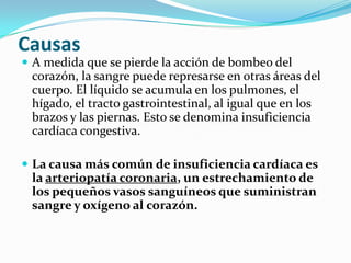 Causas
 A medida que se pierde la acción de bombeo del
 corazón, la sangre puede represarse en otras áreas del
 cuerpo. El líquido se acumula en los pulmones, el
 hígado, el tracto gastrointestinal, al igual que en los
 brazos y las piernas. Esto se denomina insuficiencia
 cardíaca congestiva.

 La causa más común de insuficiencia cardíaca es
 la arteriopatía coronaria, un estrechamiento de
 los pequeños vasos sanguíneos que suministran
 sangre y oxígeno al corazón.
 
