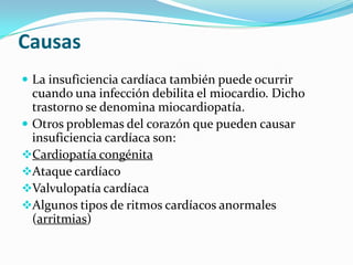Causas
 La insuficiencia cardíaca también puede ocurrir
  cuando una infección debilita el miocardio. Dicho
  trastorno se denomina miocardiopatía.
 Otros problemas del corazón que pueden causar
  insuficiencia cardíaca son:
Cardiopatía congénita
Ataque cardíaco
Valvulopatía cardíaca
Algunos tipos de ritmos cardíacos anormales
  (arritmias)
 