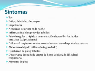 Síntomas
 Tos
 Fatiga, debilidad, desmayos
 Inapetencia
 Necesidad de orinar en la noche
 Inflamación de los pies y los tobillos
 Pulso irregular o rápido o una sensación de percibir los latidos
  cardíacos (palpitaciones)
 Dificultad respiratoria cuando usted está activo o después de acostarse
 Abdomen o hígado inflamado (agrandado)
 Hinchazón de pies y tobillos
 Despertarse después de un par de horas debido a la dificultad
  respiratoria
 Aumento de peso
 
