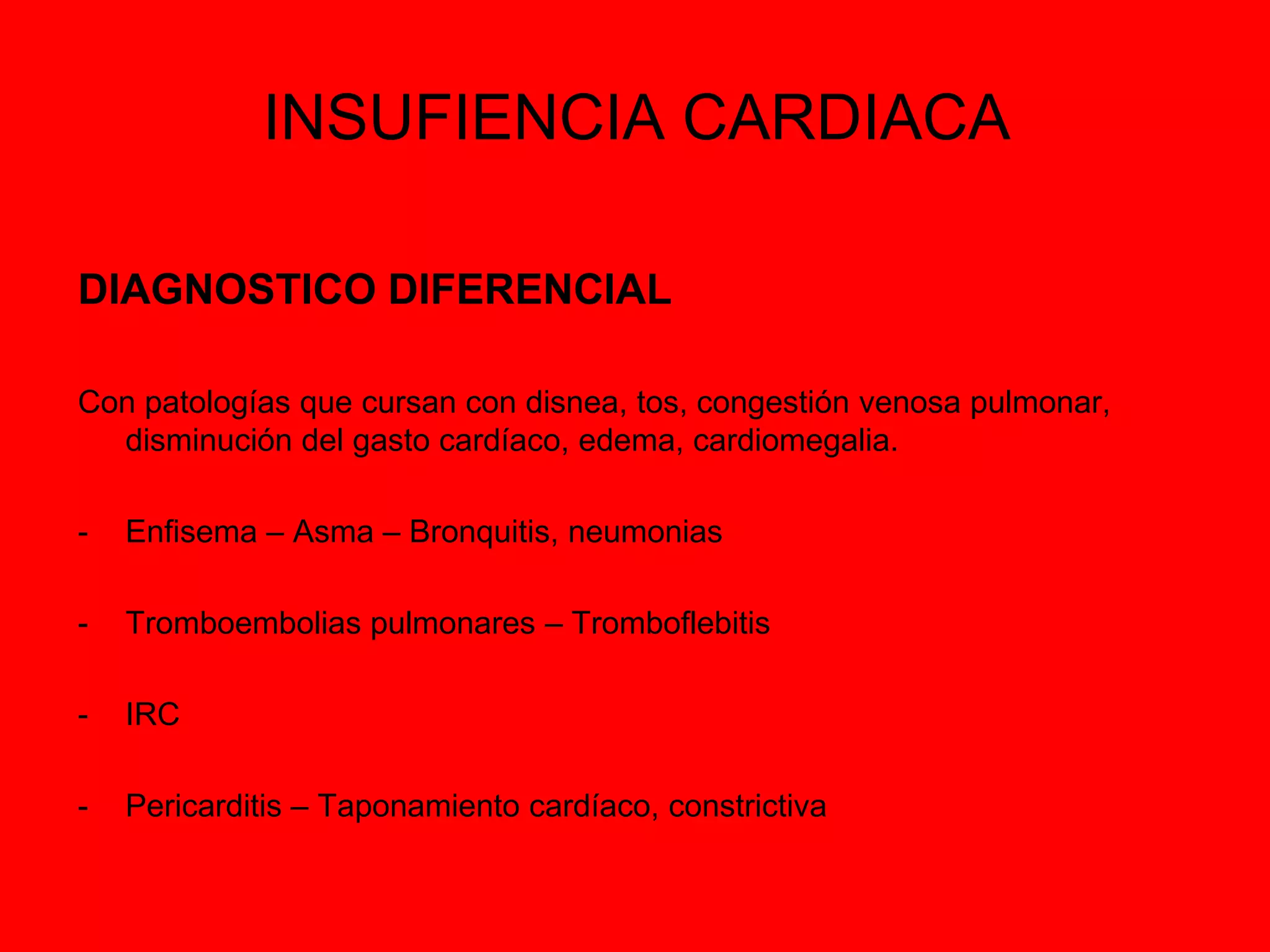 INSUFIENCIA CARDIACA
DIAGNOSTICO DIFERENCIAL
Con patologías que cursan con disnea, tos, congestión venosa pulmonar,
disminución del gasto cardíaco, edema, cardiomegalia.

-

Enfisema – Asma – Bronquitis, neumonias

-

Tromboembolias pulmonares – Tromboflebitis

-

IRC

-

Pericarditis – Taponamiento cardíaco, constrictiva

 