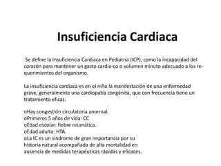 Insuficiencia Cardiaca
 Se define la Insuficiencia Cardíaca en Pediatría (ICP), como la incapacidad del
corazón para mantener un gasto cardia-co o volumen minuto adecuado a los re-
querimientos del organismo.

La insuficiencia cardiaca es en el niño la manifestación de una enfermedad
grave, generalmente una cardiopatía congénita, que con frecuencia tiene un
tratamiento eficaz.

oHay congestión circulatoria anormal.
oPrimeros 5 años de vida: CC
oEdad escolar: fiebre reumática.
oEdad adulta: HTA.
oLa IC es un síndrome de gran importancia por su
historia natural acompañada de alta mortalidad en
ausencia de medidas terapéuticas rápidas y eficaces.
 