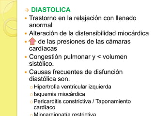  DIASTOLICA
 Trastorno en la relajación con llenado
anormal
 Alteración de la distensibilidad miocárdica
 de las presiones de las cámaras
cardíacas
 Congestión pulmonar y < volumen
sistólico.
 Causas frecuentes de disfunción
diastólica son:
oHipertrofia ventricular izquierda
oIsquemia miocárdica
oPericarditis constrictiva / Taponamiento
cardíaco
 