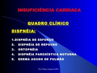INSUFICIÊNCIA CARDÍACAINSUFICIÊNCIA CARDÍACA
QUADRO CLÍNICO
DISPNÉIA:DISPNÉIA:
1.DISPNÉIA DE ESFORÇO
2. DISPNÉIA DE REPOUSO
3. ORTOPNÉIA
4. DISPNÉIA PAROXÍSTICA NOTURNA
5. EDEMA AGUDO DE PULMÃO
Prof. Marco Aguiar (UPE)
 
